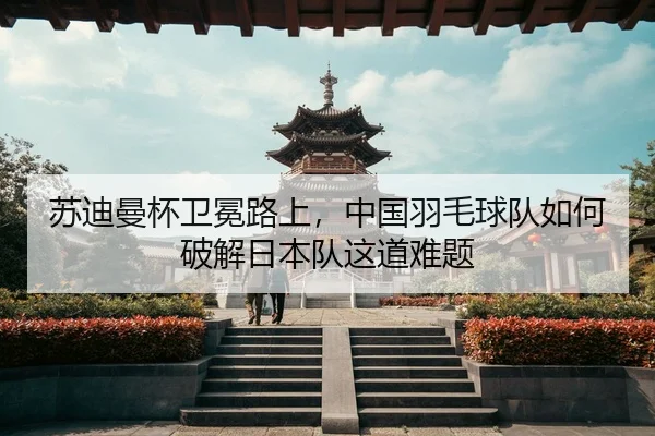 苏迪曼杯卫冕路上，中国羽毛球队如何破解日本队这道难题