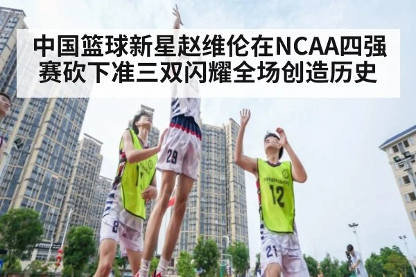 中国篮球新星赵维伦在NCAA四强赛砍下准三双闪耀全场创造历史