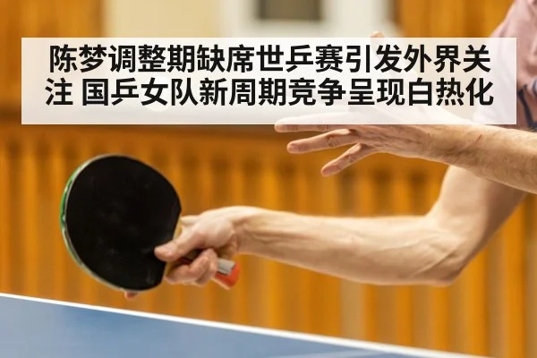 陈梦调整期缺席世乒赛引发外界关注 国乒女队新周期竞争呈现白热化